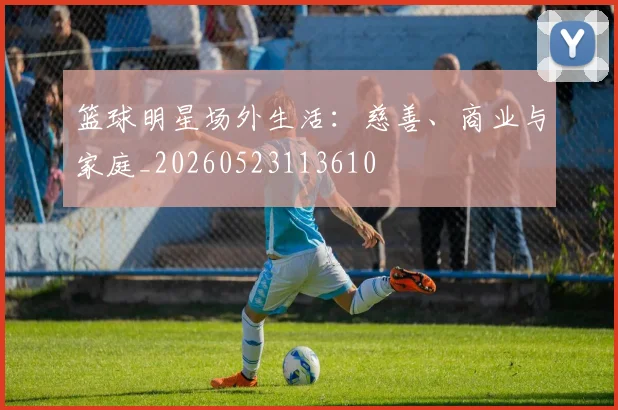 篮球明星场外生活：慈善、商业与家庭_20260523113610