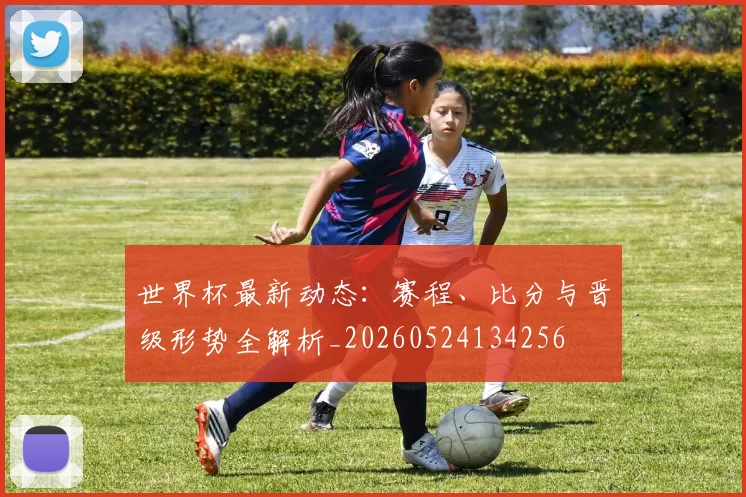 世界杯最新动态：赛程、比分与晋级形势全解析_20260524134256