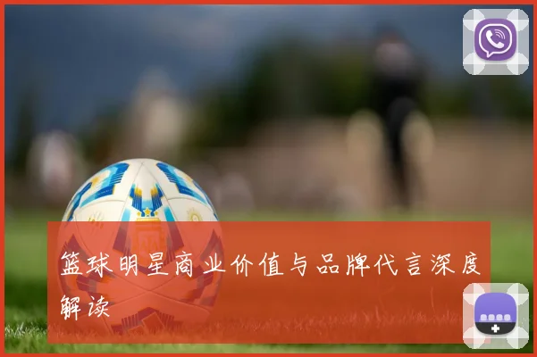 篮球明星商业价值与品牌代言深度解读