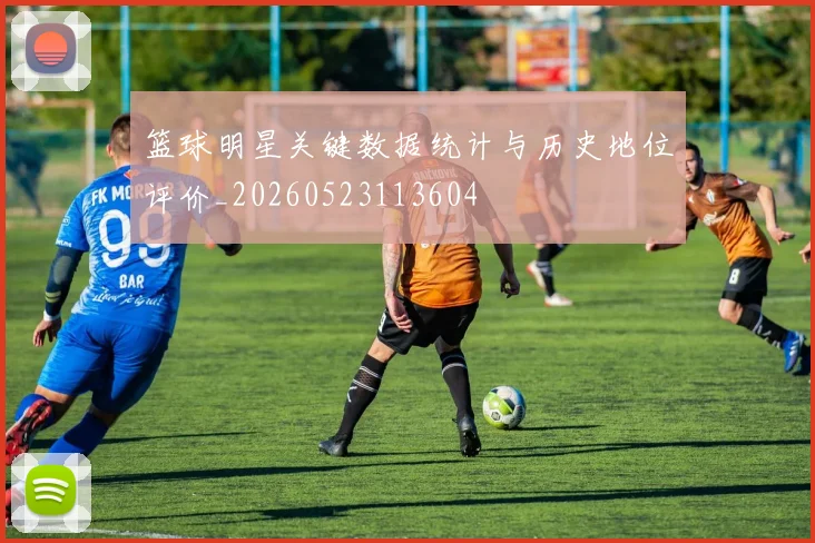 篮球明星关键数据统计与历史地位评价_20260523113604